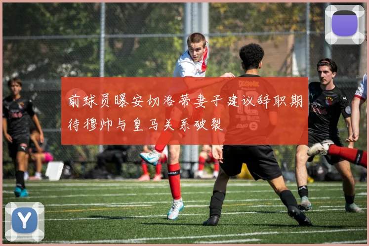 前球员曝安切洛蒂妻子建议辞职期待穆帅与皇马关系破裂